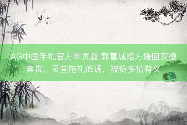 AG中国手机官方网页版 郭富城陪方媛回安徽奔丧，灵堂施礼低调，被赞多情有义