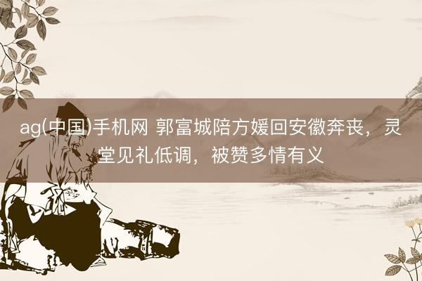 ag(中国)手机网 郭富城陪方媛回安徽奔丧，灵堂见礼低调，被赞多情有义