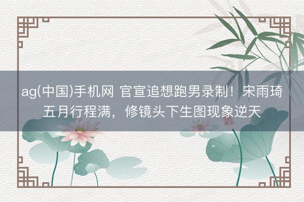 ag(中国)手机网 官宣追想跑男录制！宋雨琦五月行程满，修镜头下生图现象逆天