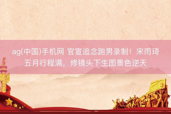 ag(中国)手机网 官宣追念跑男录制！宋雨琦五月行程满，修镜头下生图景色逆天