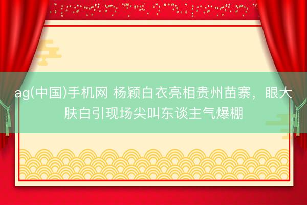 ag(中国)手机网 杨颖白衣亮相贵州苗寨,眼大肤白引现场尖叫东谈主气爆棚