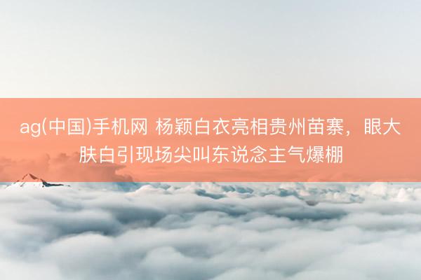 ag(中国)手机网 杨颖白衣亮相贵州苗寨,眼大肤白引现场尖叫东说念主气爆棚