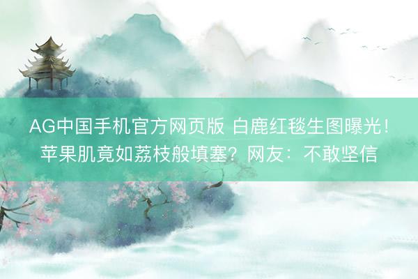 AG中国手机官方网页版 白鹿红毯生图曝光！苹果肌竟如荔枝般填塞？网友：不敢坚信