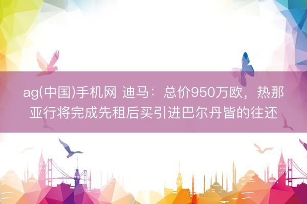 ag(中国)手机网 迪马：总价950万欧，热那亚行将完成先租后买引进巴尔丹皆的往还