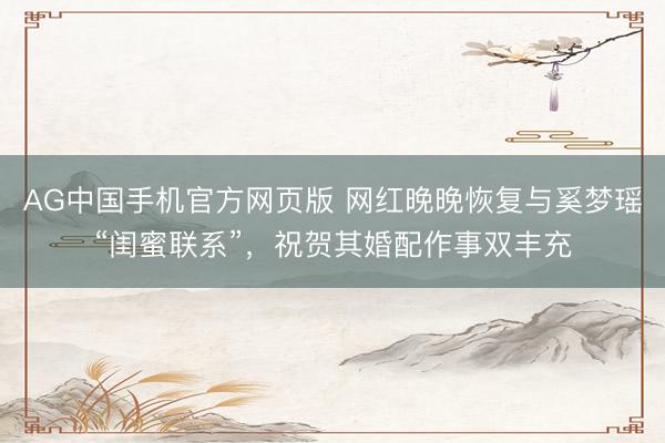 AG中国手机官方网页版 网红晚晚恢复与奚梦瑶“闺蜜联系”，祝贺其婚配作事双丰充