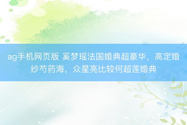ag手机网页版 奚梦瑶法国婚典超豪华，高定婚纱芍药海，众星亮比较何超莲婚典