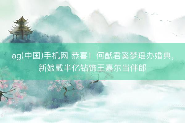 ag(中国)手机网 恭喜！何猷君奚梦瑶办婚典，新娘戴半亿钻饰王嘉尔当伴郎