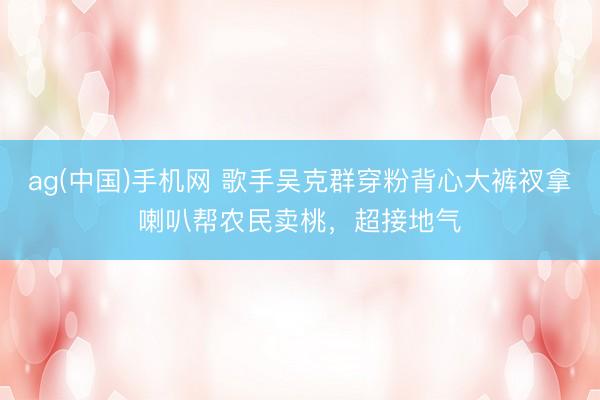 ag(中国)手机网 歌手吴克群穿粉背心大裤衩拿喇叭帮农民卖桃，超接地气