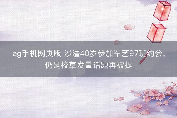 ag手机网页版 沙溢48岁参加军艺97班约会,仍是校草发量话题再被提