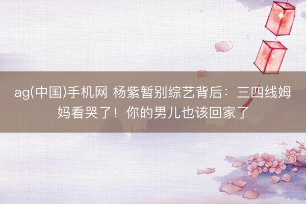 ag(中国)手机网 杨紫暂别综艺背后：三四线姆妈看哭了！你的男儿也该回家了