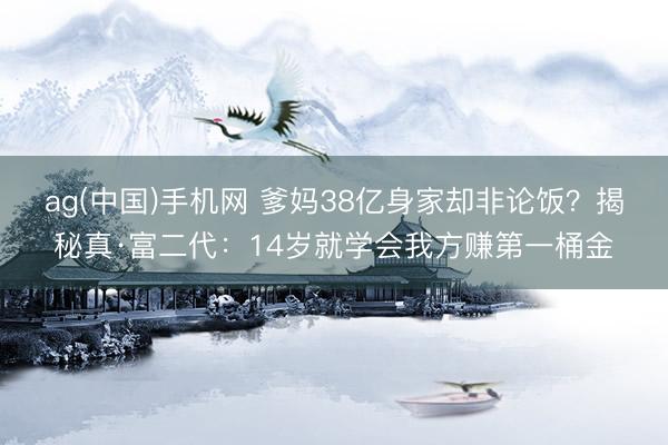 ag(中国)手机网 爹妈38亿身家却非论饭？揭秘真·富二代：14岁就学会我方赚第一桶金