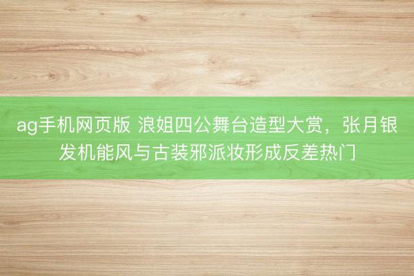 ag手机网页版 浪姐四公舞台造型大赏，张月银发机能风与古装邪派妆形成反差热门