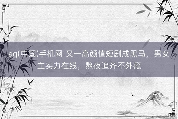 ag(中国)手机网 又一高颜值短剧成黑马，男女主实力在线，熬夜追齐不外瘾