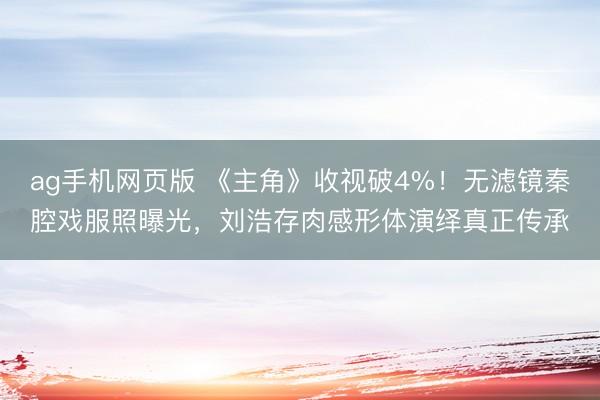 ag手机网页版 《主角》收视破4%！无滤镜秦腔戏服照曝光，刘浩存肉感形体演绎真正传承