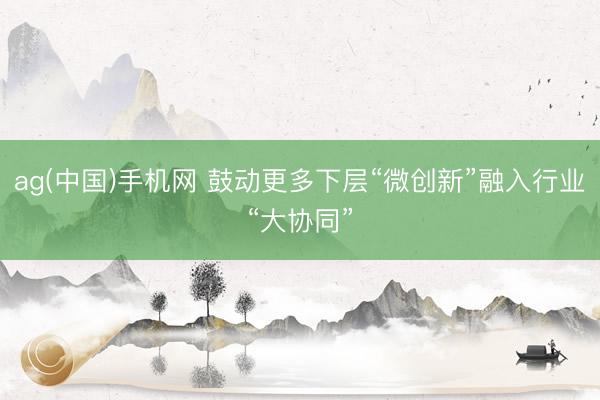 ag(中国)手机网 鼓动更多下层“微创新”融入行业“大协同”