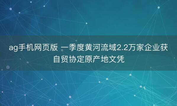 ag手机网页版 一季度黄河流域2.2万家企业获自贸协定原产地文凭