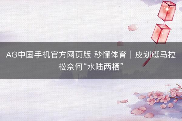 AG中国手机官方网页版 秒懂体育|皮划艇马拉松奈何“水陆两栖”