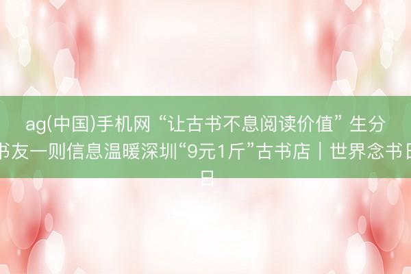 ag(中国)手机网 “让古书不息阅读价值” 生分书友一则信息温暖深圳“9元1斤”古书店｜世界念书日
