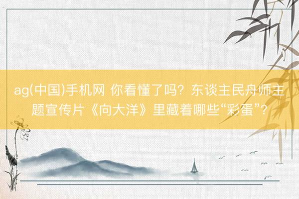 ag(中国)手机网 你看懂了吗？东谈主民舟师主题宣传片《向大洋》里藏着哪些“彩蛋”？