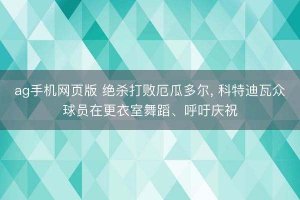 ag手机网页版 绝杀打败厄瓜多尔， 科特迪瓦众球员在更衣室舞蹈、呼吁庆祝