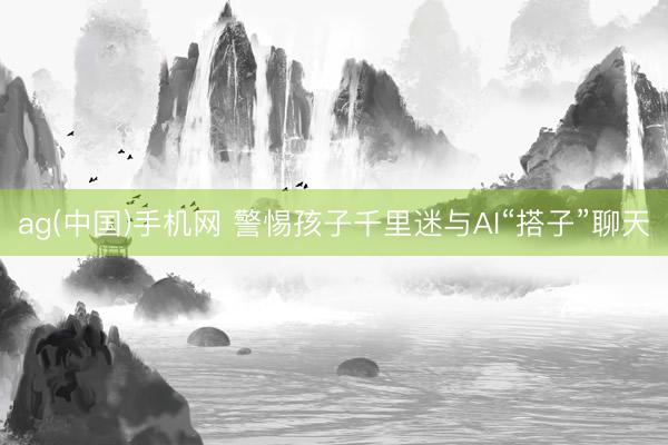 ag(中国)手机网 警惕孩子千里迷与AI“搭子”聊天