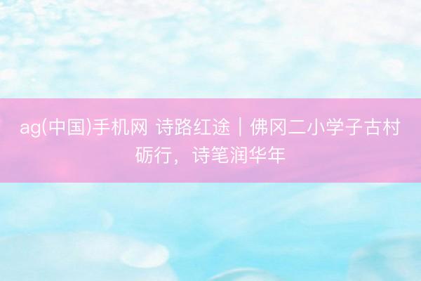 ag(中国)手机网 诗路红途｜佛冈二小学子古村砺行，诗笔润华年