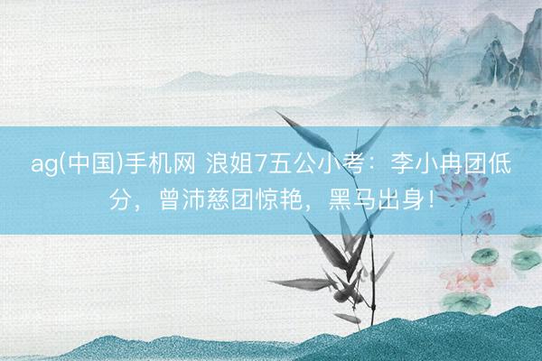 ag(中国)手机网 浪姐7五公小考：李小冉团低分，曾沛慈团惊艳，黑马出身！