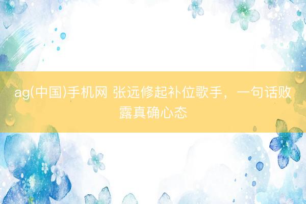 ag(中国)手机网 张远修起补位歌手，一句话败露真确心态