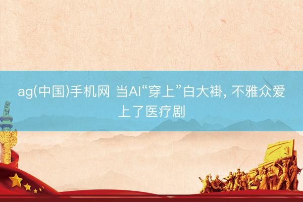 ag(中国)手机网 当AI“穿上”白大褂， 不雅众爱上了医疗剧