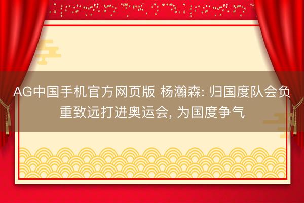 AG中国手机官方网页版 杨瀚森: 归国度队会负重致远打进奥运会， 为国度争气