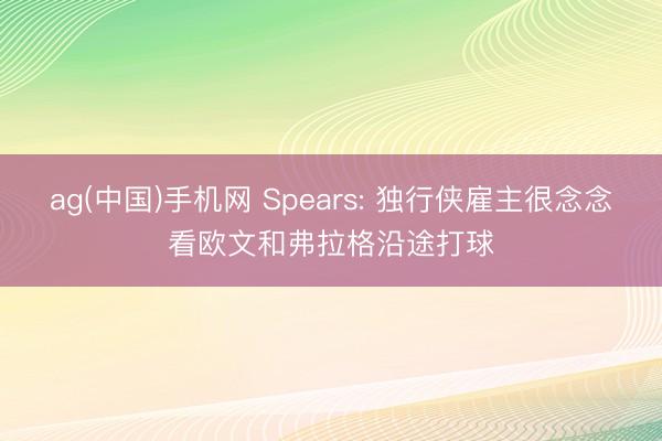 ag(中国)手机网 Spears: 独行侠雇主很念念看欧文和弗拉格沿途打球