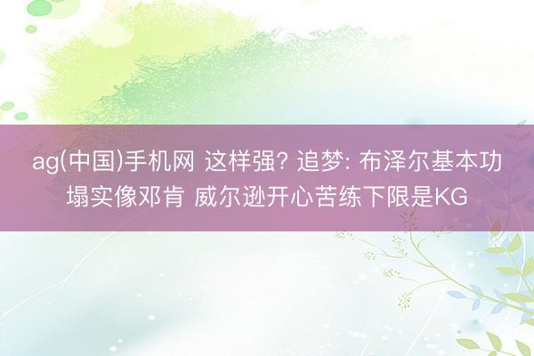 ag(中国)手机网 这样强? 追梦: 布泽尔基本功塌实像邓肯 威尔逊开心苦练下限是KG