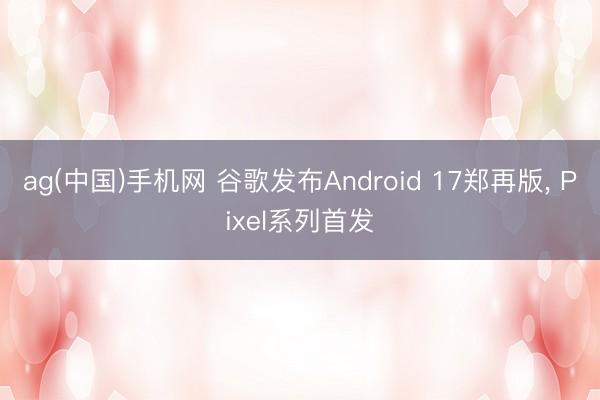 ag(中国)手机网 谷歌发布Android 17郑再版， Pixel系列首发