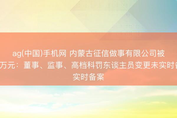 ag(中国)手机网 内蒙古征信做事有限公司被罚3万元：董事、监事、高档科罚东谈主员变更未实时备案