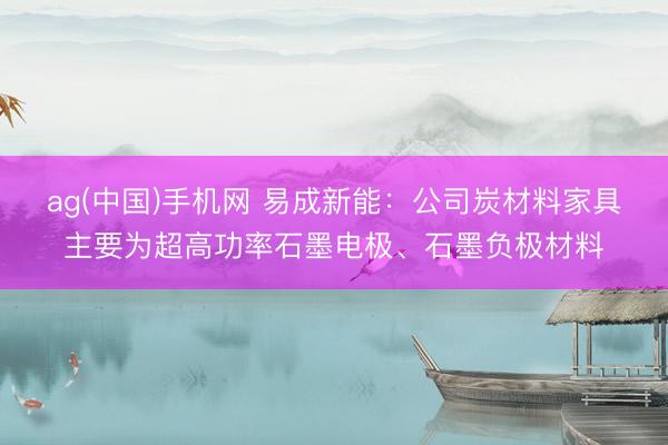 ag(中国)手机网 易成新能:公司炭材料家具主要为超高功率石墨电极、石墨负极材料