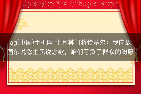 ag(中国)手机网 土耳其门将恰基尔:我向故国东说念主民说念歉,咱们亏负了群众的盼愿