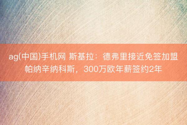 ag(中国)手机网 斯基拉：德弗里接近免签加盟帕纳辛纳科斯，300万欧年薪签约2年
